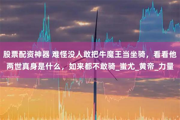 股票配资神器 难怪没人敢把牛魔王当坐骑，看看他两世真身是什么，如来都不敢骑_蚩尤_黄帝_力量