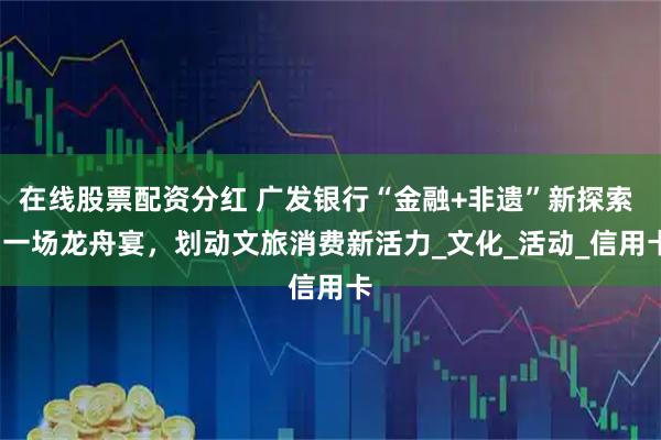 在线股票配资分红 广发银行“金融+非遗”新探索 | 一场龙舟宴，划动文旅消费新活力_文化_活动_信用卡