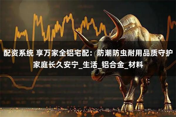 配资系统 享万家全铝宅配：防潮防虫耐用品质守护家庭长久安宁_生活_铝合金_材料