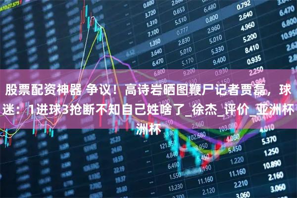 股票配资神器 争议！高诗岩晒图鞭尸记者贾磊，球迷：1进球3抢断不知自己姓啥了_徐杰_评价_亚洲杯