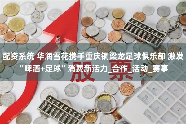配资系统 华润雪花携手重庆铜梁龙足球俱乐部 激发“啤酒+足球”消费新活力_合作_活动_赛事