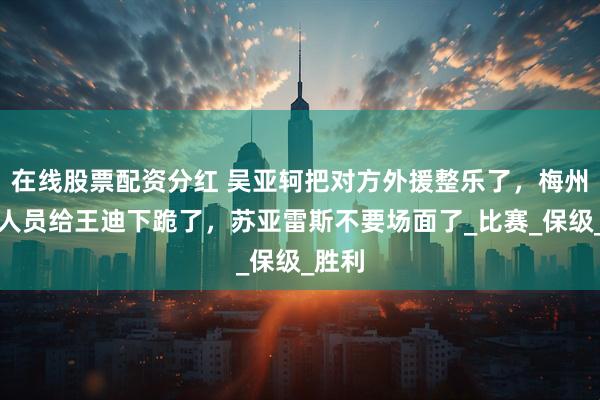 在线股票配资分红 吴亚轲把对方外援整乐了，梅州工作人员给王迪下跪了，苏亚雷斯不要场面了_比赛_保级_胜利