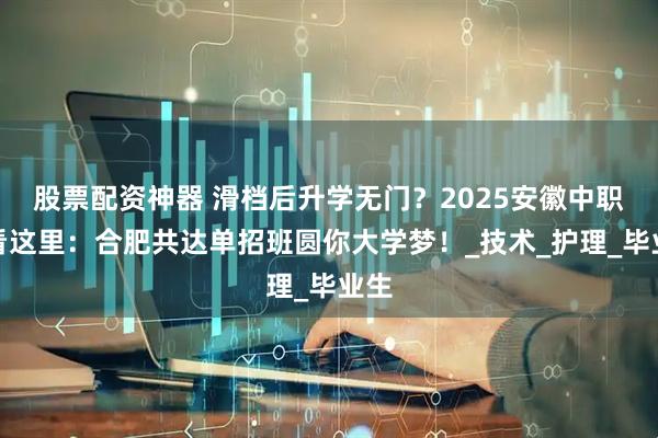 股票配资神器 滑档后升学无门？2025安徽中职生看这里：合肥共达单招班圆你大学梦！_技术_护理_毕业生