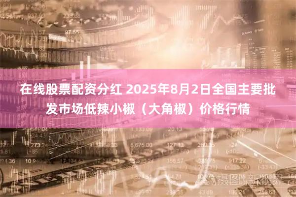 在线股票配资分红 2025年8月2日全国主要批发市场低辣小椒（大角椒）价格行情