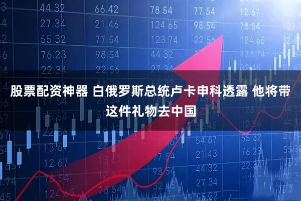 股票配资神器 白俄罗斯总统卢卡申科透露 他将带这件礼物去中国