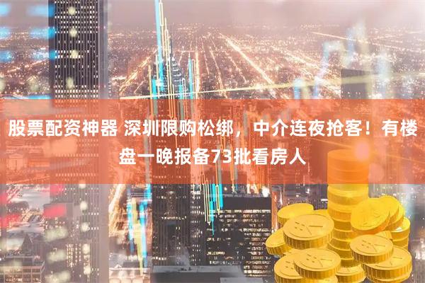 股票配资神器 深圳限购松绑，中介连夜抢客！有楼盘一晚报备73批看房人