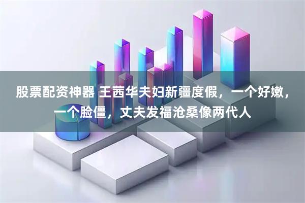 股票配资神器 王茜华夫妇新疆度假，一个好嫩，一个脸僵，丈夫发福沧桑像两代人