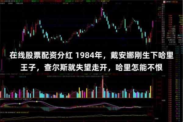 在线股票配资分红 1984年，戴安娜刚生下哈里王子，查尔斯就失望走开，哈里怎能不恨