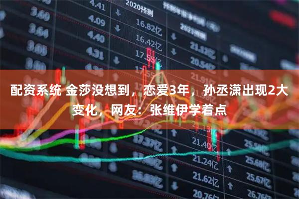配资系统 金莎没想到，恋爱3年，孙丞潇出现2大变化，网友：张维伊学着点