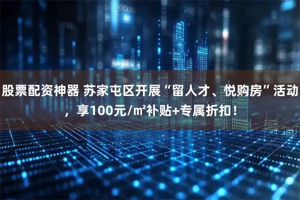 股票配资神器 苏家屯区开展“留人才、悦购房”活动，享100元/㎡补贴+专属折扣！