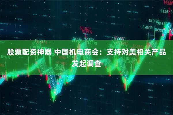 股票配资神器 中国机电商会：支持对美相关产品发起调查