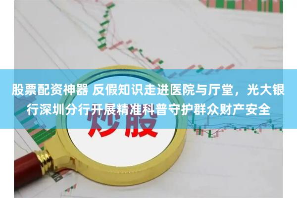 股票配资神器 反假知识走进医院与厅堂，光大银行深圳分行开展精准科普守护群众财产安全
