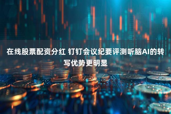 在线股票配资分红 钉钉会议纪要评测听脑AI的转写优势更明显