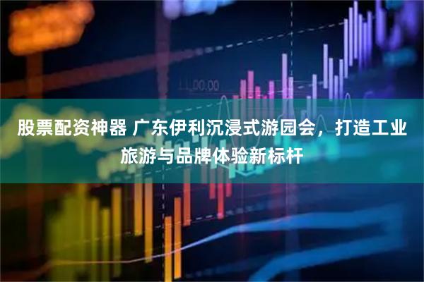 股票配资神器 广东伊利沉浸式游园会，打造工业旅游与品牌体验新标杆