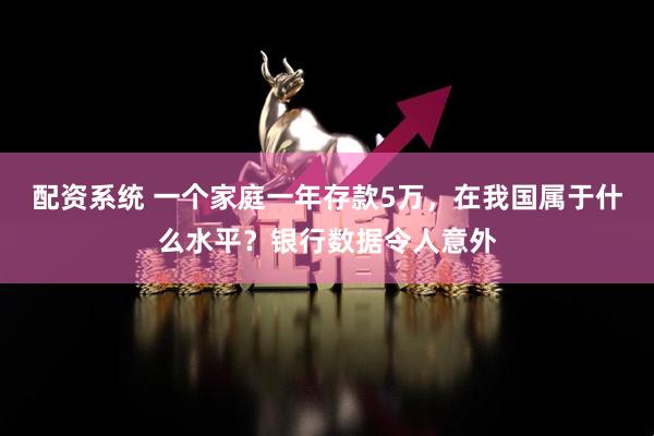 配资系统 一个家庭一年存款5万，在我国属于什么水平？银行数据令人意外