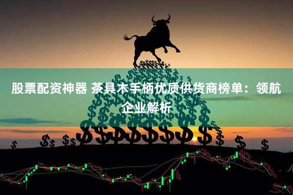 股票配资神器 茶具木手柄优质供货商榜单：领航企业解析