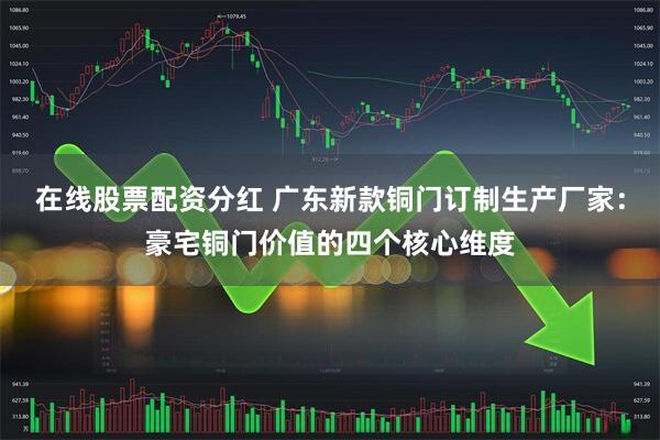 在线股票配资分红 广东新款铜门订制生产厂家：豪宅铜门价值的四个核心维度