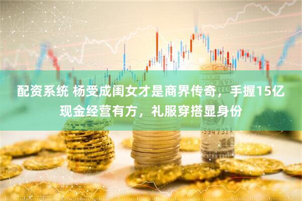 配资系统 杨受成闺女才是商界传奇，手握15亿现金经营有方，礼服穿搭显身份