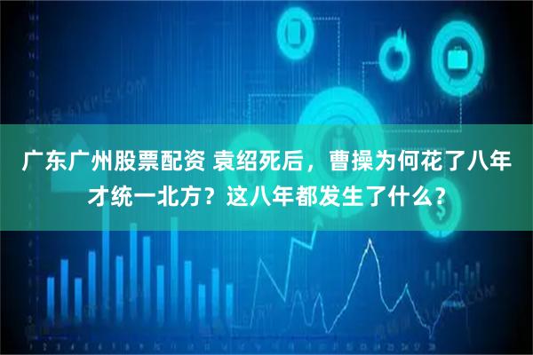 广东广州股票配资 袁绍死后，曹操为何花了八年才统一北方？这八年都发生了什么？