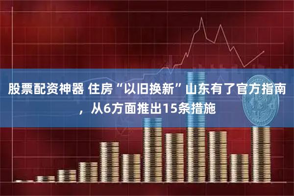 股票配资神器 住房“以旧换新”山东有了官方指南，从6方面推出15条措施