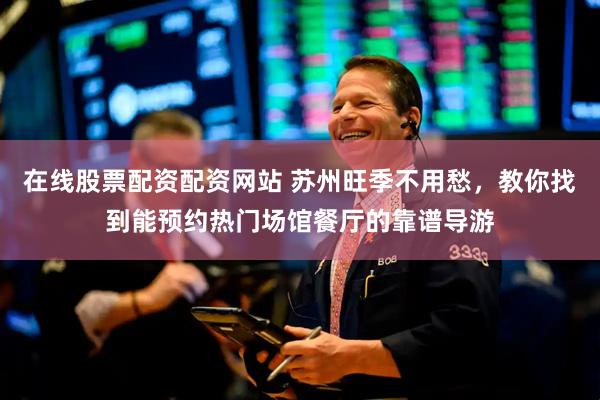 在线股票配资配资网站 苏州旺季不用愁，教你找到能预约热门场馆餐厅的靠谱导游