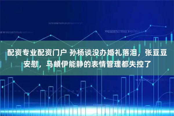 配资专业配资门户 孙杨谈没办婚礼落泪，张豆豆安慰，马頔伊能静的表情管理都失控了