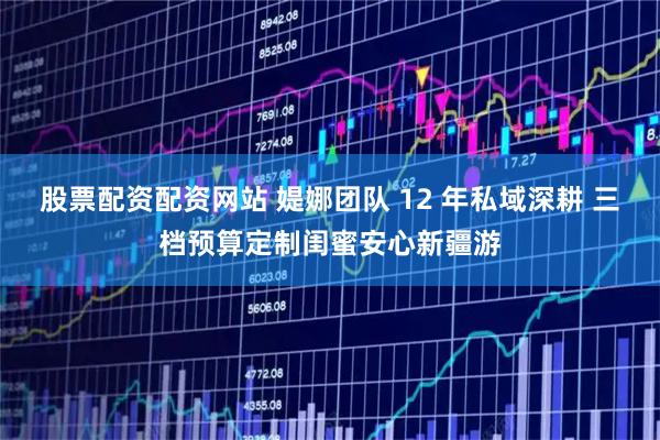 股票配资配资网站 媞娜团队 12 年私域深耕 三档预算定制闺蜜安心新疆游