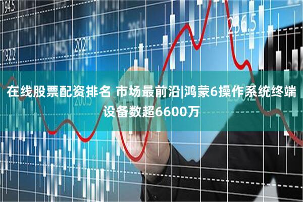 在线股票配资排名 市场最前沿|鸿蒙6操作系统终端设备数超6600万