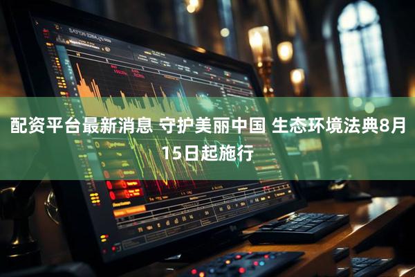 配资平台最新消息 守护美丽中国 生态环境法典8月15日起施行