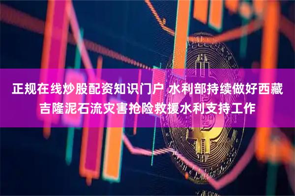 正规在线炒股配资知识门户 水利部持续做好西藏吉隆泥石流灾害抢险救援水利支持工作